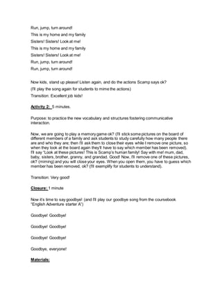 Run, jump, turn around!
This is my home and my family
Sisters! Sisters! Look at me!
This is my home and my family
Sisters! Sisters! Look at me!
Run, jump, turn around!
Run, jump, turn around!
Now kids, stand up please! Listen again, and do the actions Scamp says ok?
(I’ll play the song again for students to mime the actions)
Transition: Excellent job kids!
Activity 2: 5 minutes.
Purpose: to practice the new vocabulary and structures fostering communicative
interaction.
Now, we are going to play a memory game ok? (I’ll stick some pictures on the board of
different members of a family and ask students to study carefully how many people there
are and who they are; then I’ll ask them to close their eyes while I remove one picture, so
when they look at the board again they’ll have to say which member has been removed).
I’ll say “Look at these pictures! This is Scamp’s human family! Say with me! mum, dad,
baby, sisters, brother, granny, and grandad. Good! Now, I’ll remove one of these pictures,
ok? (miming) and you will close your eyes. When you open them, you have to guess which
member has been removed, ok? (I’ll exemplify for students to understand).
Transition: Very good!
Closure: 1 minute
Now it’s time to say goodbye! (and I’ll play our goodbye song from the coursebook
“English Adventure starter A”)
Goodbye! Goodbye!
Goodbye! Goodbye!
Goodbye! Goodbye!
Goodbye, everyone!
Materials:
 
