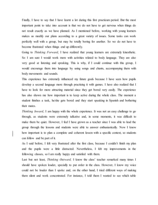 Finally, I have to say that I have learnt a lot during this first practicum period. But the most
important point to take into account is that we do not have to get nervous when things do
not result exactly as we have planned. As I mentioned before, working with young learners
makes us modify our plans according to a great variety of issues. Some tasks can work
perfectly well with a group, but may be totally boring for another. So we do not have to
become frustrated when things end up differently.
Going to Thinking Forward, I have realized that young learners are extremely kinesthetic.
So I am sure I would work more with activities related to body language. They are also
very good at listening and speaking. This is why, if I could continue with this group, I
would encourage them into language by using songs and chants, accompanying them with
body movements and sounds.
This experience has extremely influenced my future goals because I have seen how pupils
develop a second language more through practising it with games. I have also realized that I
have to look for more attracting material since they get bored very easily. The experience
has also shown me how important is to keep active during the whole class. The moment a
student finishes a task, he/she gets bored and they start speaking in Spanish and bothering
their mates.
Thinking Inward, I am happy with the whole experience. It was not an easy challenge to go
through, as students were extremely talkative and, in some moments, it was difficult to
make them be quiet. However, I feel I have grown as a teacher since I was able to lead the
group through the lessons and students were able to answer enthusiastically. Now I know
how important is to plan a complete and coherent lesson with a specific context, so students
can follow and be part of it.
As I said before, I felt very frustrated after the first class, because I couldn’t finish my plan
and the pupils were a little distracted. Nevertheless, I felt my improvements in the
following classes, so I am really happy and satisfied with them.
Last but not least, Thinking Outward, I know the class’ teacher remarked many times I
should have spoken louder, specially to put order in the class. However, I know my voice
could not be louder than I spoke and, on the other hand, I tried different ways of making
them silent and work concentrated. For instance, I told them I wanted to see which table
 