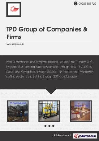 09953353722
A Member of
TPD Group of Companies &
Firms
www.tpdgroup.in
Turnkey Projects Gas Management System Pressure Vessels Industrial Fuel Industrial
Burner Stainless Steel Valves Sanitary Fittings Gas Filters Pressure Regulator Industrial
Consumables & Utilities Analyzer Turnkey Projects Gas Management System Pressure
Vessels Industrial Fuel Industrial Burner Stainless Steel Valves Sanitary Fittings Gas
Filters Pressure Regulator Industrial Consumables & Utilities Analyzer Turnkey Projects Gas
Management System Pressure Vessels Industrial Fuel Industrial Burner Stainless Steel
Valves Sanitary Fittings Gas Filters Pressure Regulator Industrial Consumables &
Utilities Analyzer Turnkey Projects Gas Management System Pressure Vessels Industrial
Fuel Industrial Burner Stainless Steel Valves Sanitary Fittings Gas Filters Pressure
Regulator Industrial Consumables & Utilities Analyzer Turnkey Projects Gas Management
System Pressure Vessels Industrial Fuel Industrial Burner Stainless Steel Valves Sanitary
Fittings Gas Filters Pressure Regulator Industrial Consumables & Utilities Analyzer Turnkey
Projects Gas Management System Pressure Vessels Industrial Fuel Industrial Burner Stainless
Steel Valves Sanitary Fittings Gas Filters Pressure Regulator Industrial Consumables &
Utilities Analyzer Turnkey Projects Gas Management System Pressure Vessels Industrial
Fuel Industrial Burner Stainless Steel Valves Sanitary Fittings Gas Filters Pressure
Regulator Industrial Consumables & Utilities Analyzer Turnkey Projects Gas Management
System Pressure Vessels Industrial Fuel Industrial Burner Stainless Steel Valves Sanitary
Fittings Gas Filters Pressure Regulator Industrial Consumables & Utilities Analyzer Turnkey
With 3 companies and 6 representations, we deal into Turnkey EPC
Projects, Fuel and industrial consumable through TPD PROJECTS,
Gases and Cryogenics through BOSON Air Product and Manpower
staffing solutions and training through SGT Conglomerate.
 