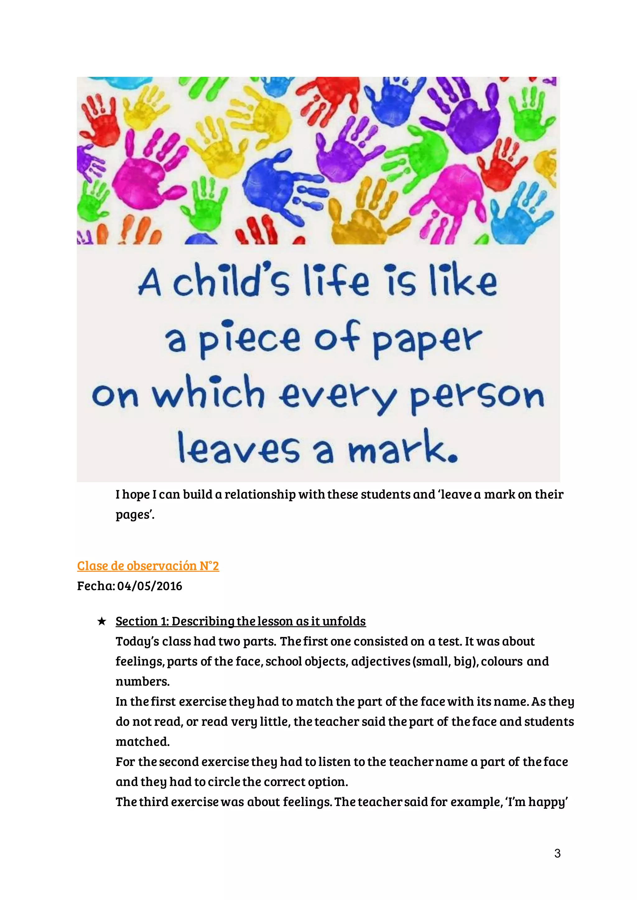 3
I hope I can build a relationship with these students and ‘leave a mark on
their pages’.
Clase de observación N°2
Fecha: 04/05/2016
★ Section 1: Describing the lesson as it unfolds
Today’s class had two parts. The first one consisted on a test. It was about
feelings, parts of the face, school objects, adjectives (small, big), colours and
numbers.
In the first exercise they had to match the part of the face with its name. As
they do not read, or read very little, the teacher said the part of the face
and students matched.
For the second exercise they had to listen to the teacher name a part of the
face and they had to circle the correct option.
The third exercise was about feelings. The teacher said for example, ‘I’m
 