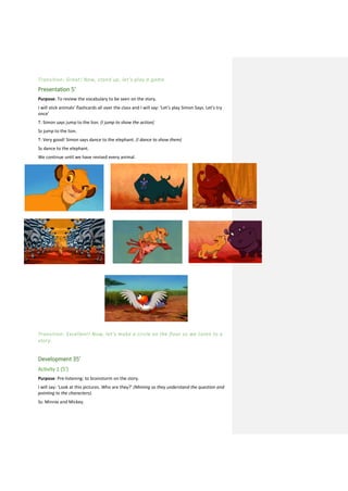 Transition: Great! Now, stand up, let’s play a game.
Presentation 5’
Purpose: To review the vocabulary to be seen on the story.
I will stick animals’ flashcards all over the class and I will say: ‘Let’s play Simon Says. Let’s try
once’
T: Simon says jump to the lion. (I jump to show the action)
Ss jump to the lion.
T: Very good! Simon says dance to the elephant. (I dance to show them)
Ss dance to the elephant.
We continue until we have revised every animal.
Transition: Excellent! Now, let’s make a circle on the floor so we listen to a
story.
Development 35’
Activity 1 (5’)
Purpose: Pre-listening: to brainstorm on the story.
I will say: ‘Look at this pictures. Who are they?’ (Miming so they understand the question and
pointing to the characters).
Ss: Minnie and Mickey.
 
