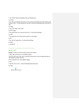 T: Yes! They are Minnie and Mickey. They are looking at the…
Ss: animals.
T: Yes! They are looking at the animals. Looks at picture 2 (pointing to the other picture) Look
at Minnie. She is… (I smile and point to my smile so that they understand what I want them to
say).
Ss: Happy.
T: Yes! She is happy. How is she?
Ss: She is happy.
T: Very good! How is she in picture two? She is… (I will mime the feeling)
Ss: Tired.
T: Very good! She is tired. Now look at picture 6. Is she happy?
Ss: No
T: No, she isn’t happy. She is… (I will mime the feeling)
Ss: Angry.
T: Very good!
Transition: Great! Now let’s listen to the story.
Activity 2 (10’)
Purpose: To listen to a story to review preview seen contents.
T: Now, listen and find out: Is the elephant happy?
I play the audio and, as they listen, I will point to the pictures in the corresponding order so
that students can follow the story.
Once it’s finished I ask: ‘Is the elephant happy?’
Ss: No
T: No! No, he isn’t. He is… (I mime the feeling if they don’t say it)
Ss: Angry
- NEA_GL_StrB_Tk1.40.mp3
 