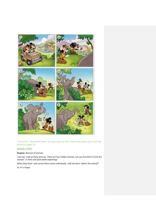 Transition: Excellent! Now, let’s go back to the chairs and open your activity
book on page 16.
Activity 3 (10’)
Purpose: Revision of animals.
I will say: ‘Look at these pictures. There are four hidden animals. Can you find them? Circle the
animals.’ (I mime and point while explaining)
When they finish I will correct theirs works individually. I will ask them ‘what’s this animal?’
Ss: It’s a hippo.
 