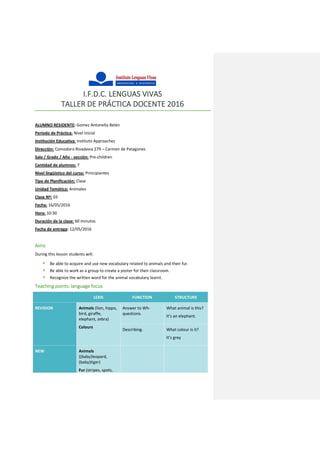 I.F.D.C. LENGUAS VIVAS
TALLER DE PRÁCTICA DOCENTE 2016
ALUMNO RESIDENTE: Gomez Antonella Belén
Período de Práctica: Nivel Inicial
Institución Educativa: Instituto Approaches
Dirección: Comodoro Rivadavia 279 – Carmen de Patagones
Sala / Grado / Año - sección: Pre-children
Cantidad de alumnos: 7
Nivel lingüístico del curso: Principiantes
Tipo de Planificación: Clase
Unidad Temática: Animales
Clase Nº: 03
Fecha: 16/05/2016
Hora: 10:30
Duración de la clase: 60 minutos
Fecha de entrega: 12/05/2016
Aims
During this lesson students will:
 Be able to acquire and use new vocabulary related to animals and their fur.
 Be able to work as a group to create a poster for their classroom.
 Recognize the written word for the animal vocabulary learnt.
Teaching points: language focus
LEXIS FUNCTION STRUCTURE
REVISION Animals (lion, hippo,
bird, giraffe,
elephant, zebra)
Colours
Answer to Wh-
questions.
What animal is this?
It’s an elephant.
Describing. What colour is it?
It’s grey
NEW Animals
((baby)leopard,
(baby)tiger)
Fur (stripes, spots,
 