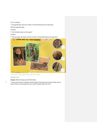 Ss: It’s a leopard.
T: Very good! Now, write the number in the box (Pointing to the stripes box).
And the leopard has got…
Ss: Spots.
T: Yes! And what colour are the spots?
Ss: Black.
T: They are black, yes! Now, write the number in the box (Pointing to the spots box).
Transition: Very good! Now, let’s continue.
Activity 2 (5’)
Purpose: Match the big cats with their babies.
T: Now, look at the lion, the tiger and the leopard. (Pointing to the pictures). Now, looks at
these! These are their babies! Can you match the babies with the mum?
 