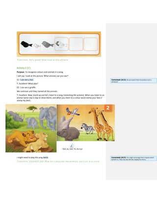 Transition: Very good! Now look at this picture.
Activity 2 (5’)
Purpose: To recognize colours and animals in a song.
I will say: ‘Look at this picture. What animals can you see?’
S1: I can see a lion.
T: Excellent! What else?
S2: I can see a giraffe.
We continue until they named all the animals.
T: Excellent. Now, stand up and let’s listen to a song (mimicking the actions). When you listen to an
animal name clap (I clap to show them), and when you listen to a colour word stomp your feet (I
stomp my feet).
- NEA_GL_StrB_Tk1.36.mp3
I might need to play the song twice.
Transition: Excellent job! Now let’s describe the animals. Let’s sit in a circle.
Comentado [A12]: Do you expect them to produce such a
sentence?
Comentado [A13]: You might encourage them to guess which
animal it is. They may also feel like singing the chorus.
 