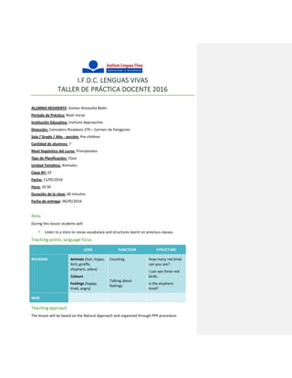 I.F.D.C. LENGUAS VIVAS
TALLER DE PRÁCTICA DOCENTE 2016
ALUMNO RESIDENTE: Gomez Antonella Belén
Período de Práctica: Nivel Inicial
Institución Educativa: Instituto Approaches
Dirección: Comodoro Rivadavia 279 – Carmen de Patagones
Sala / Grado / Año - sección: Pre-children
Cantidad de alumnos: 7
Nivel lingüístico del curso: Principiantes
Tipo de Planificación: Clase
Unidad Temática: Animales
Clase Nº: 02
Fecha: 11/05/2016
Hora: 10:30
Duración de la clase: 60 minutos
Fecha de entrega: 06/05/2016
Aims
During this lesson students will:
 Listen to a story to revise vocabulary and structures learnt on previous classes.
Teaching points: language focus
LEXIS FUNCTION STRUCTURE
REVISION Animals (lion, hippo,
bird, giraffe,
elephant, zebra)
Colours
Feelings (happy,
tired, angry)
Counting.
Talking about
feelings.
How many red birds
can you see?
I can see three red
birds.
Is the elephant
tired?
NEW
Teaching approach
The lesson will be based on the Natural Approach and organized through PPP procedure.
 