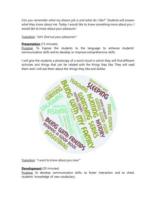 Can you remember what my dream job is and what do I like?” Students will answer
what they know about me. Today I would like to know something more about you. I
would like to know about your pleasures”
Transition: “Let’s find out your pleasures!”
Presentation (15 minutes)
Purpose: To Expose the students to the language; to enhance students’
communicative skills and to develop or improve comprehensive skills.
I will give the students a photocopy of a word cloud in which they will find different
activities and things that can be related with the things they like. They will read
them and I will ask them about the things they like and dislike.
Transition: “I want to know about you now!”
Development (20 minutes)
Purpose: to develop communicative skills; to foster interaction and to check
students’ knowledge of new vocabulary.
 