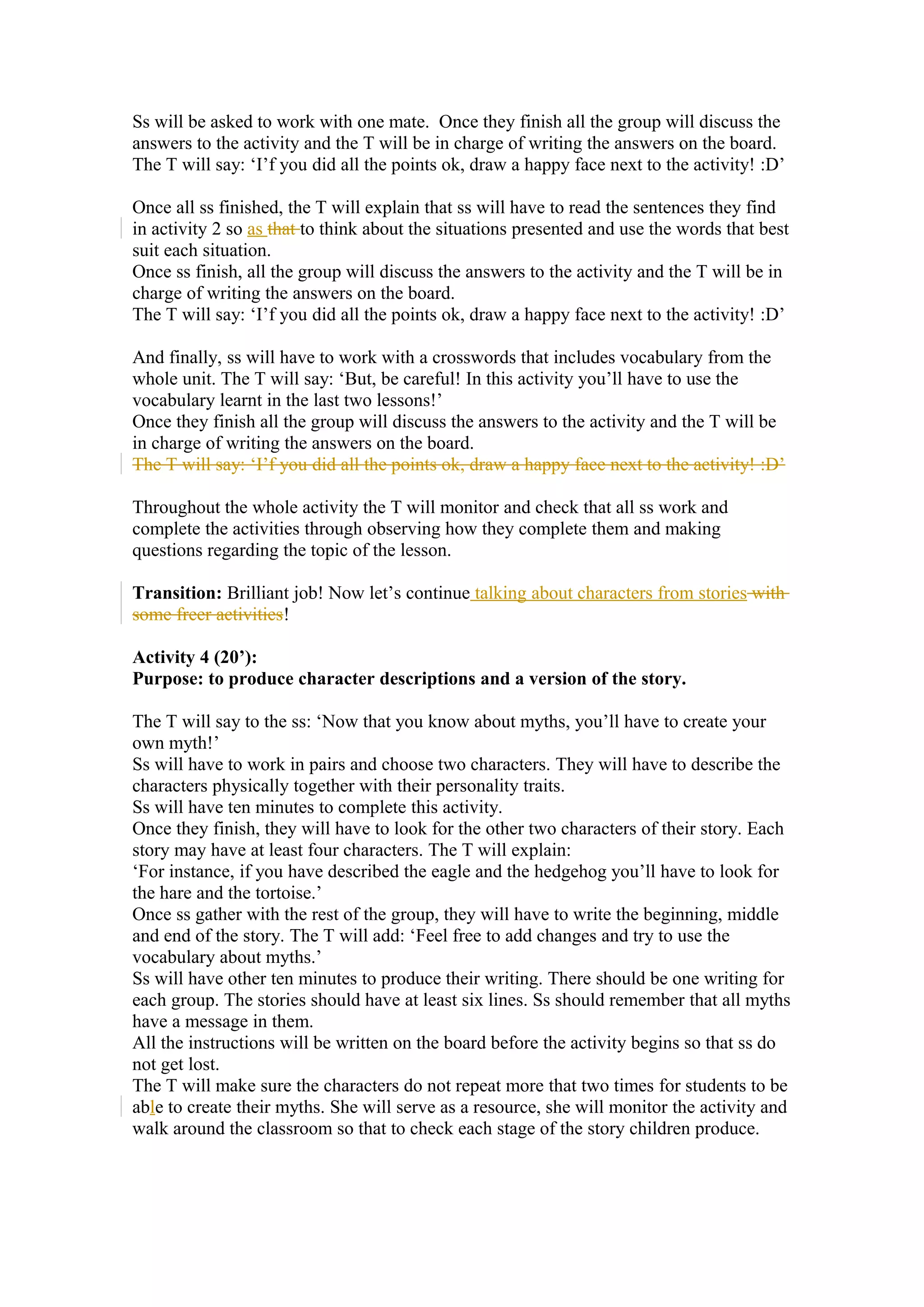 Ss will be asked to work with one mate. Once they finish all the group will discuss the
answers to the activity and the T will be in charge of writing the answers on the board.
The T will say: ‘I’f you did all the points ok, draw a happy face next to the activity! :D’
Once all ss finished, the T will explain that ss will have to read the sentences they find
in activity 2 so as that to think about the situations presented and use the words that best
suit each situation.
Once ss finish, all the group will discuss the answers to the activity and the T will be in
charge of writing the answers on the board.
The T will say: ‘I’f you did all the points ok, draw a happy face next to the activity! :D’
And finally, ss will have to work with a crosswords that includes vocabulary from the
whole unit. The T will say: ‘But, be careful! In this activity you’ll have to use the
vocabulary learnt in the last two lessons!’
Once they finish all the group will discuss the answers to the activity and the T will be
in charge of writing the answers on the board.
The T will say: ‘I’f you did all the points ok, draw a happy face next to the activity! :D’
Throughout the whole activity the T will monitor and check that all ss work and
complete the activities through observing how they complete them and making
questions regarding the topic of the lesson.
Transition: Brilliant job! Now let’s continue talking about characters from stories with
some freer activities!
Activity 4 (20’):
Purpose: to produce character descriptions and a version of the story.
The T will say to the ss: ‘Now that you know about myths, you’ll have to create your
own myth!’
Ss will have to work in pairs and choose two characters. They will have to describe the
characters physically together with their personality traits.
Ss will have ten minutes to complete this activity.
Once they finish, they will have to look for the other two characters of their story. Each
story may have at least four characters. The T will explain:
‘For instance, if you have described the eagle and the hedgehog you’ll have to look for
the hare and the tortoise.’
Once ss gather with the rest of the group, they will have to write the beginning, middle
and end of the story. The T will add: ‘Feel free to add changes and try to use the
vocabulary about myths.’
Ss will have other ten minutes to produce their writing. There should be one writing for
each group. The stories should have at least six lines. Ss should remember that all myths
have a message in them.
All the instructions will be written on the board before the activity begins so that ss do
not get lost.
The T will make sure the characters do not repeat more that two times for students to be
able to create their myths. She will serve as a resource, she will monitor the activity and
walk around the classroom so that to check each stage of the story children produce.
 