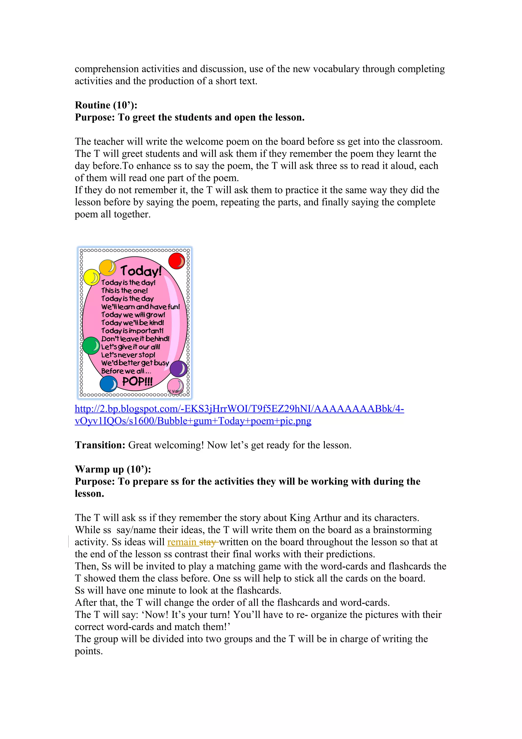 comprehension activities and discussion, use of the new vocabulary through completing
activities and the production of a short text.
Routine (10’):
Purpose: To greet the students and open the lesson.
The teacher will write the welcome poem on the board before ss get into the classroom.
The T will greet students and will ask them if they remember the poem they learnt the
day before.To enhance ss to say the poem, the T will ask three ss to read it aloud, each
of them will read one part of the poem.
If they do not remember it, the T will ask them to practice it the same way they did the
lesson before by saying the poem, repeating the parts, and finally saying the complete
poem all together.
http://2.bp.blogspot.com/-EKS3jHrrWOI/T9f5EZ29hNI/AAAAAAAABbk/4-
vOyv1IQOs/s1600/Bubble+gum+Today+poem+pic.png
Transition: Great welcoming! Now let’s get ready for the lesson.
Warmp up (10’):
Purpose: To prepare ss for the activities they will be working with during the
lesson.
The T will ask ss if they remember the story about King Arthur and its characters.
While ss say/name their ideas, the T will write them on the board as a brainstorming
activity. Ss ideas will remain stay written on the board throughout the lesson so that at
the end of the lesson ss contrast their final works with their predictions.
Then, Ss will be invited to play a matching game with the word-cards and flashcards the
T showed them the class before. One ss will help to stick all the cards on the board.
Ss will have one minute to look at the flashcards.
After that, the T will change the order of all the flashcards and word-cards.
The T will say: ‘Now! It’s your turn! You’ll have to re- organize the pictures with their
correct word-cards and match them!’
The group will be divided into two groups and the T will be in charge of writing the
points.
 