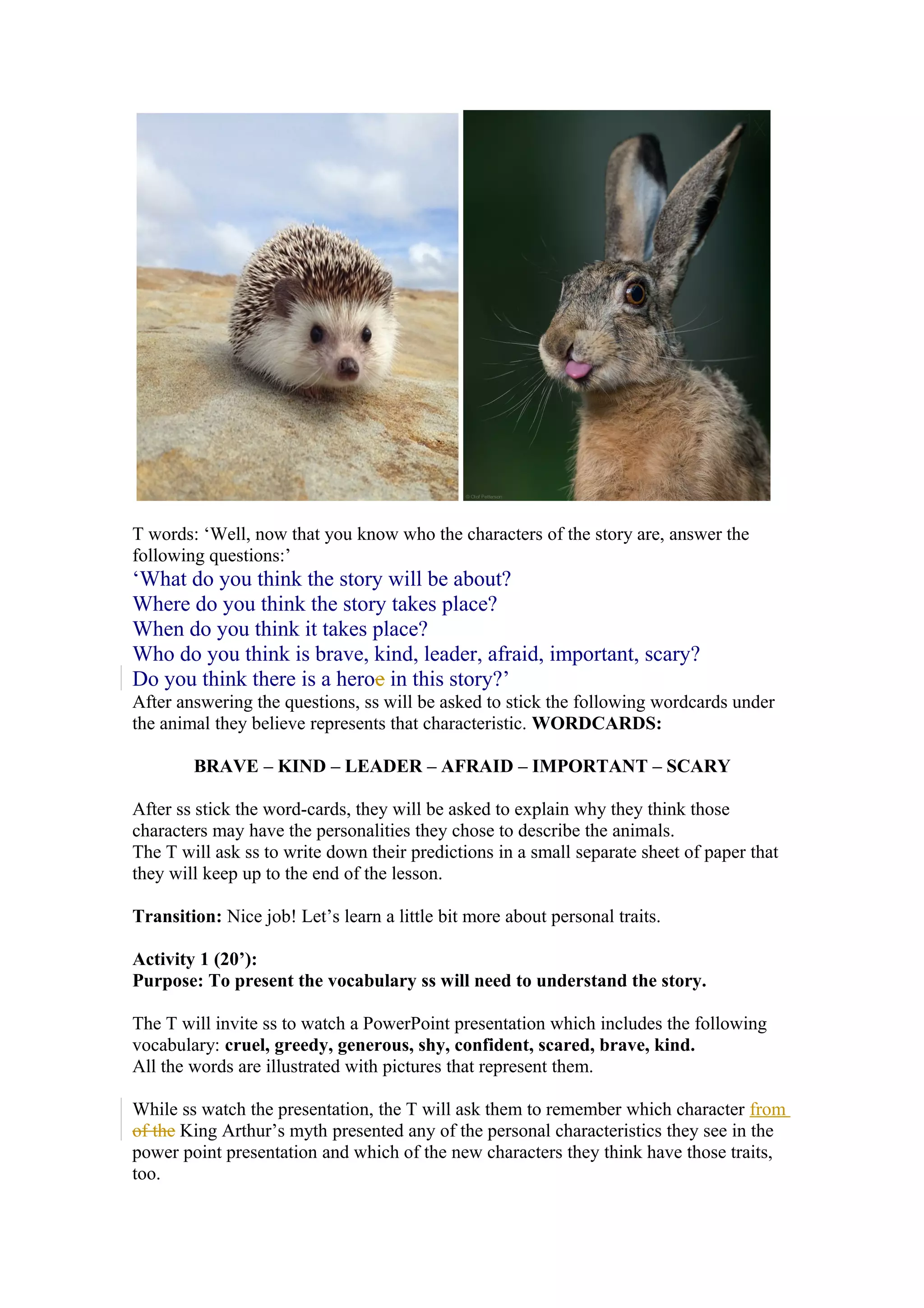 T words: ‘Well, now that you know who the characters of the story are, answer the
following questions:’
‘What do you think the story will be about?
Where do you think the story takes place?
When do you think it takes place?
Who do you think is brave, kind, leader, afraid, important, scary?
Do you think there is a heroe in this story?’
After answering the questions, ss will be asked to stick the following wordcards under
the animal they believe represents that characteristic. WORDCARDS:
BRAVE – KIND – LEADER – AFRAID – IMPORTANT – SCARY
After ss stick the word-cards, they will be asked to explain why they think those
characters may have the personalities they chose to describe the animals.
The T will ask ss to write down their predictions in a small separate sheet of paper that
they will keep up to the end of the lesson.
Transition: Nice job! Let’s learn a little bit more about personal traits.
Activity 1 (20’):
Purpose: To present the vocabulary ss will need to understand the story.
The T will invite ss to watch a PowerPoint presentation which includes the following
vocabulary: cruel, greedy, generous, shy, confident, scared, brave, kind.
All the words are illustrated with pictures that represent them.
While ss watch the presentation, the T will ask them to remember which character from
of the King Arthur’s myth presented any of the personal characteristics they see in the
power point presentation and which of the new characters they think have those traits,
too.
 