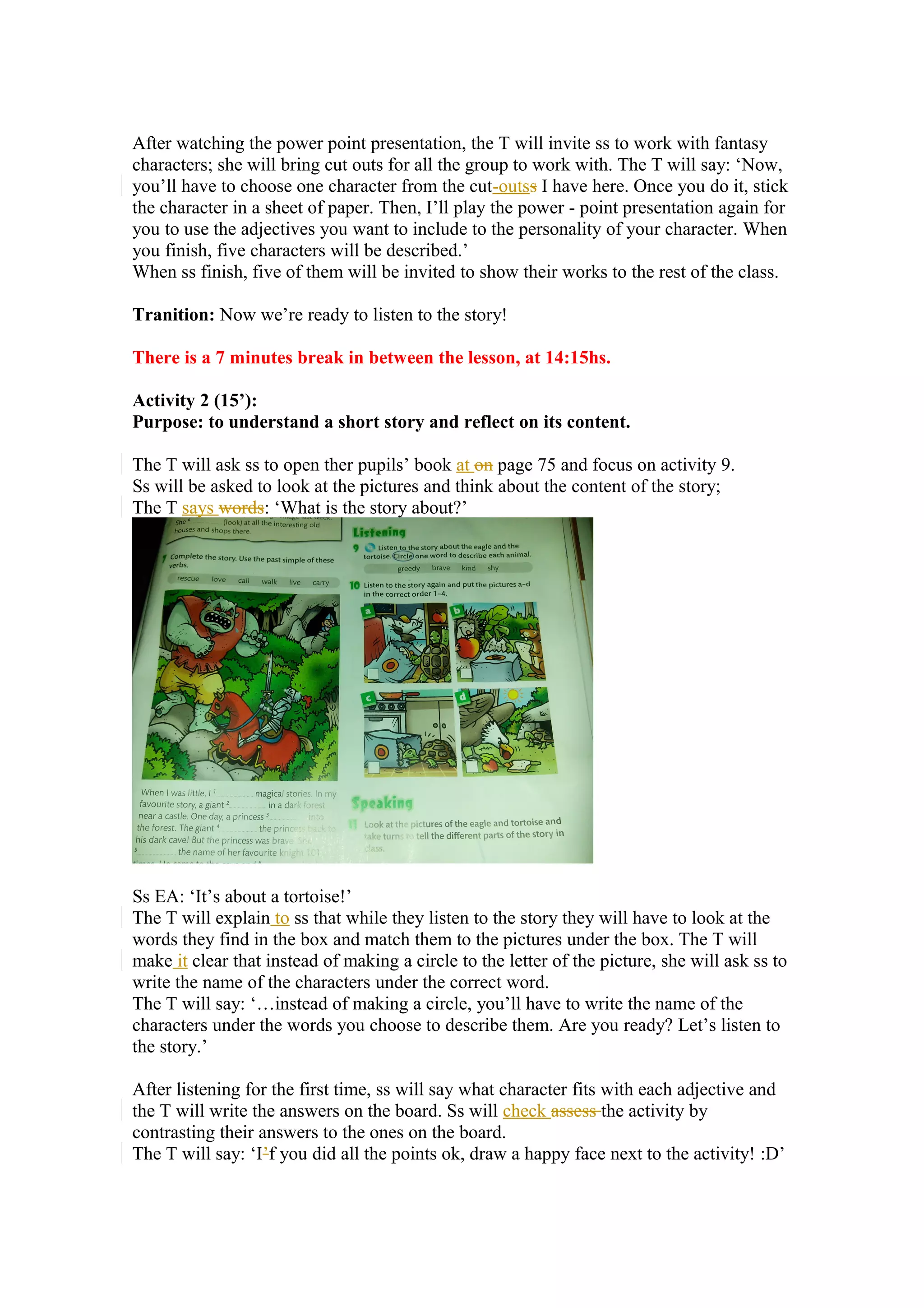 After watching the power point presentation, the T will invite ss to work with fantasy
characters; she will bring cut outs for all the group to work with. The T will say: ‘Now,
you’ll have to choose one character from the cut-outss I have here. Once you do it, stick
the character in a sheet of paper. Then, I’ll play the power - point presentation again for
you to use the adjectives you want to include to the personality of your character. When
you finish, five characters will be described.’
When ss finish, five of them will be invited to show their works to the rest of the class.
Tranition: Now we’re ready to listen to the story!
There is a 7 minutes break in between the lesson, at 14:15hs.
Activity 2 (15’):
Purpose: to understand a short story and reflect on its content.
The T will ask ss to open ther pupils’ book at on page 75 and focus on activity 9.
Ss will be asked to look at the pictures and think about the content of the story;
The T says words: ‘What is the story about?’
Ss EA: ‘It’s about a tortoise!’
The T will explain to ss that while they listen to the story they will have to look at the
words they find in the box and match them to the pictures under the box. The T will
make it clear that instead of making a circle to the letter of the picture, she will ask ss to
write the name of the characters under the correct word.
The T will say: ‘…instead of making a circle, you’ll have to write the name of the
characters under the words you choose to describe them. Are you ready? Let’s listen to
the story.’
After listening for the first time, ss will say what character fits with each adjective and
the T will write the answers on the board. Ss will check assess the activity by
contrasting their answers to the ones on the board.
The T will say: ‘I’f you did all the points ok, draw a happy face next to the activity! :D’
 
