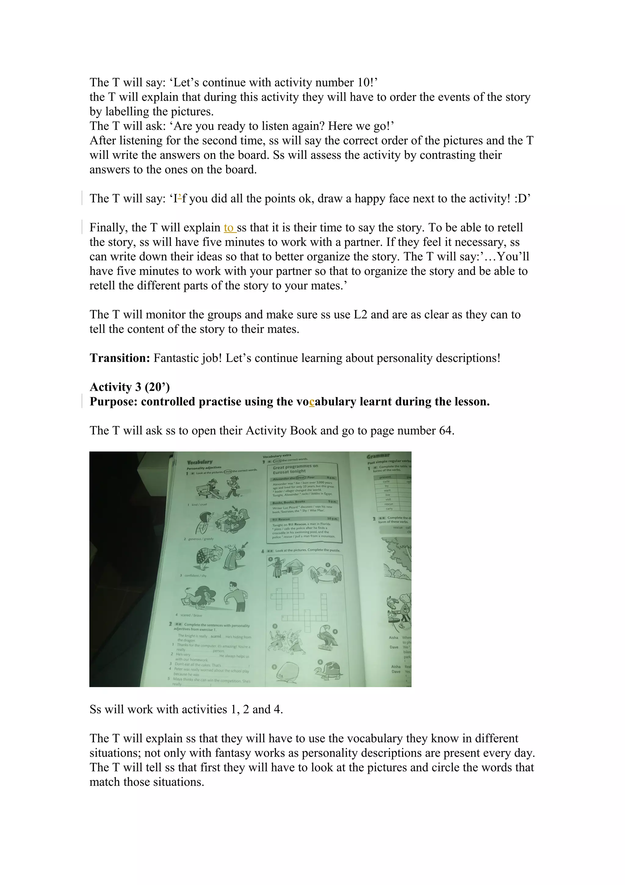 The T will say: ‘Let’s continue with activity number 10!’
the T will explain that during this activity they will have to order the events of the story
by labelling the pictures.
The T will ask: ‘Are you ready to listen again? Here we go!’
After listening for the second time, ss will say the correct order of the pictures and the T
will write the answers on the board. Ss will assess the activity by contrasting their
answers to the ones on the board.
The T will say: ‘I’f you did all the points ok, draw a happy face next to the activity! :D’
Finally, the T will explain to ss that it is their time to say the story. To be able to retell
the story, ss will have five minutes to work with a partner. If they feel it necessary, ss
can write down their ideas so that to better organize the story. The T will say:’…You’ll
have five minutes to work with your partner so that to organize the story and be able to
retell the different parts of the story to your mates.’
The T will monitor the groups and make sure ss use L2 and are as clear as they can to
tell the content of the story to their mates.
Transition: Fantastic job! Let’s continue learning about personality descriptions!
Activity 3 (20’)
Purpose: controlled practise using the vocabulary learnt during the lesson.
The T will ask ss to open their Activity Book and go to page number 64.
Ss will work with activities 1, 2 and 4.
The T will explain ss that they will have to use the vocabulary they know in different
situations; not only with fantasy works as personality descriptions are present every day.
The T will tell ss that first they will have to look at the pictures and circle the words that
match those situations.
 