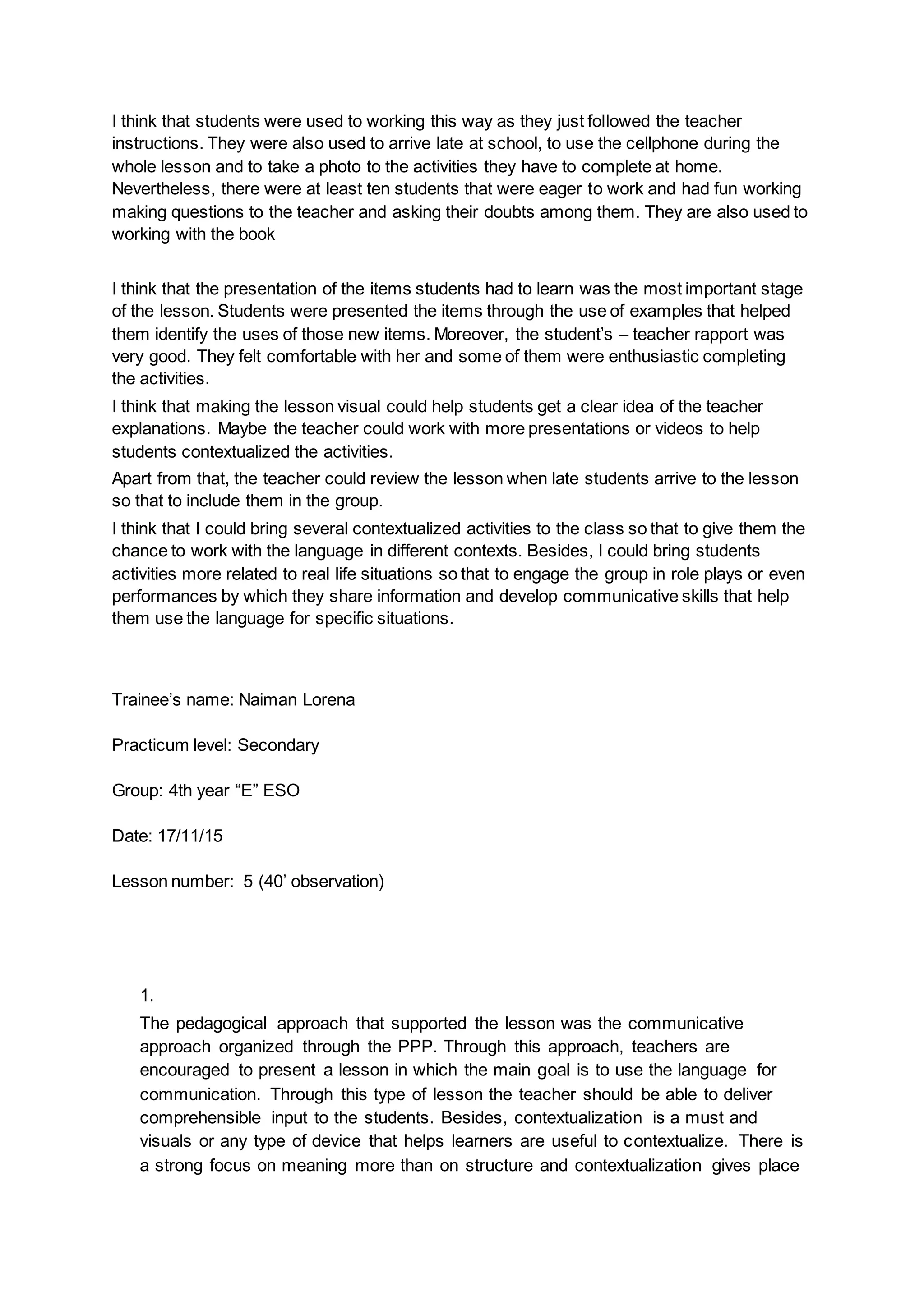 I think that students were used to working this way as they just followed the teacher
instructions. They were also used to arrive late at school, to use the cellphone during the
whole lesson and to take a photo to the activities they have to complete at home.
Nevertheless, there were at least ten students that were eager to work and had fun working
making questions to the teacher and asking their doubts among them. They are also used to
working with the book
I think that the presentation of the items students had to learn was the most important stage
of the lesson. Students were presented the items through the use of examples that helped
them identify the uses of those new items. Moreover, the student’s – teacher rapport was
very good. They felt comfortable with her and some of them were enthusiastic completing
the activities.
I think that making the lesson visual could help students get a clear idea of the teacher
explanations. Maybe the teacher could work with more presentations or videos to help
students contextualized the activities.
Apart from that, the teacher could review the lesson when late students arrive to the lesson
so that to include them in the group.
I think that I could bring several contextualized activities to the class so that to give them the
chance to work with the language in different contexts. Besides, I could bring students
activities more related to real life situations so that to engage the group in role plays or even
performances by which they share information and develop communicative skills that help
them use the language for specific situations.
Trainee’s name: Naiman Lorena
Practicum level: Secondary
Group: 4th year “E” ESO
Date: 17/11/15
Lesson number: 5 (40’ observation)
1.
The pedagogical approach that supported the lesson was the communicative
approach organized through the PPP. Through this approach, teachers are
encouraged to present a lesson in which the main goal is to use the language for
communication. Through this type of lesson the teacher should be able to deliver
comprehensible input to the students. Besides, contextualization is a must and
visuals or any type of device that helps learners are useful to contextualize. There is
a strong focus on meaning more than on structure and contextualization gives place
 