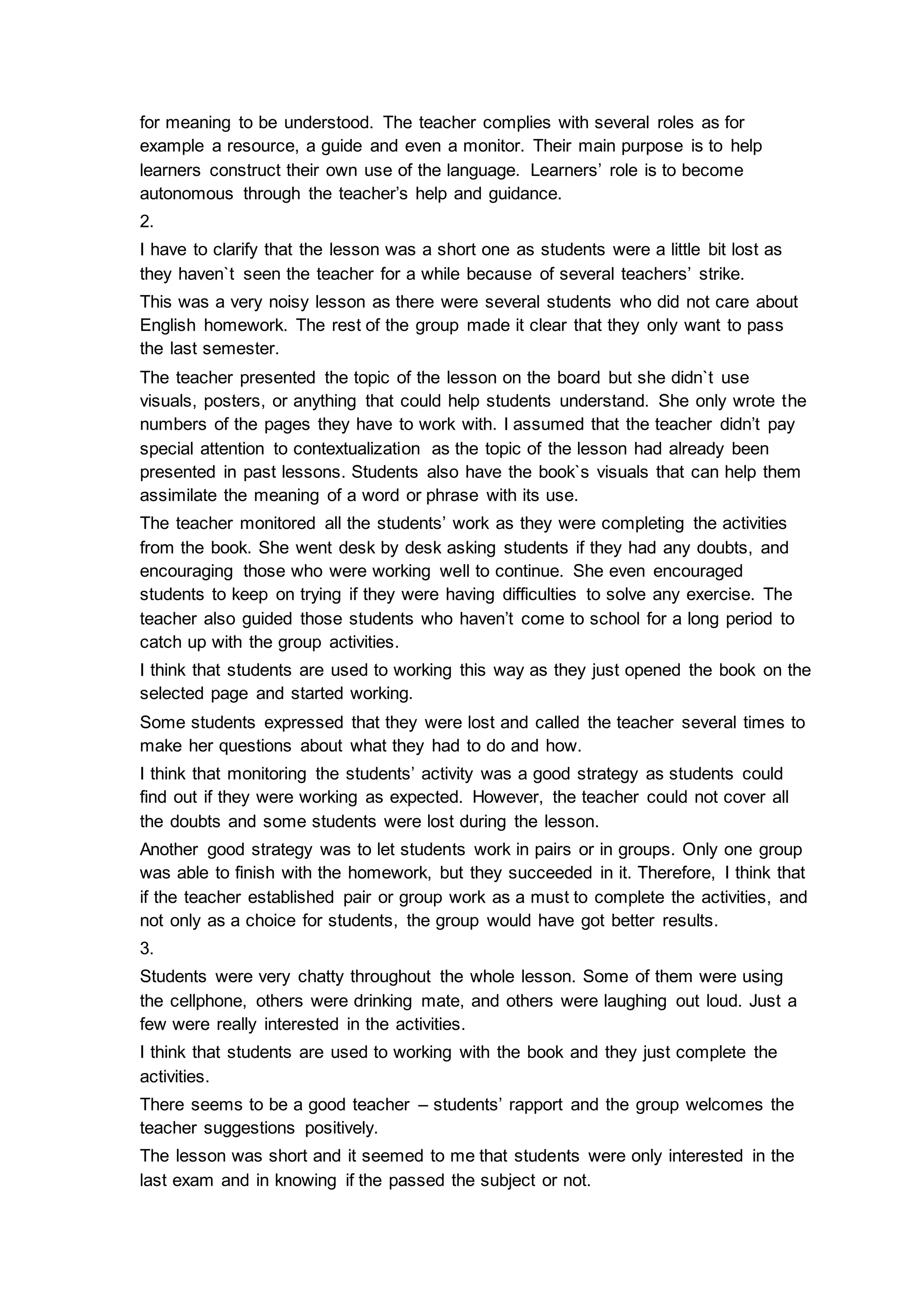 for meaning to be understood. The teacher complies with several roles as for
example a resource, a guide and even a monitor. Their main purpose is to help
learners construct their own use of the language. Learners’ role is to become
autonomous through the teacher’s help and guidance.
2.
I have to clarify that the lesson was a short one as students were a little bit lost as
they haven`t seen the teacher for a while because of several teachers’ strike.
This was a very noisy lesson as there were several students who did not care about
English homework. The rest of the group made it clear that they only want to pass
the last semester.
The teacher presented the topic of the lesson on the board but she didn`t use
visuals, posters, or anything that could help students understand. She only wrote the
numbers of the pages they have to work with. I assumed that the teacher didn’t pay
special attention to contextualization as the topic of the lesson had already been
presented in past lessons. Students also have the book`s visuals that can help them
assimilate the meaning of a word or phrase with its use.
The teacher monitored all the students’ work as they were completing the activities
from the book. She went desk by desk asking students if they had any doubts, and
encouraging those who were working well to continue. She even encouraged
students to keep on trying if they were having difficulties to solve any exercise. The
teacher also guided those students who haven’t come to school for a long period to
catch up with the group activities.
I think that students are used to working this way as they just opened the book on the
selected page and started working.
Some students expressed that they were lost and called the teacher several times to
make her questions about what they had to do and how.
I think that monitoring the students’ activity was a good strategy as students could
find out if they were working as expected. However, the teacher could not cover all
the doubts and some students were lost during the lesson.
Another good strategy was to let students work in pairs or in groups. Only one group
was able to finish with the homework, but they succeeded in it. Therefore, I think that
if the teacher established pair or group work as a must to complete the activities, and
not only as a choice for students, the group would have got better results.
3.
Students were very chatty throughout the whole lesson. Some of them were using
the cellphone, others were drinking mate, and others were laughing out loud. Just a
few were really interested in the activities.
I think that students are used to working with the book and they just complete the
activities.
There seems to be a good teacher – students’ rapport and the group welcomes the
teacher suggestions positively.
The lesson was short and it seemed to me that students were only interested in the
last exam and in knowing if the passed the subject or not.
 