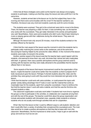 I think that all these strategies were useful as the teacher was always encouraging
students to participate, making sure that they enjoy the lesson and also profit from it at the
same time.
However, students arrived late to the lesson as it is the first subject they have in the
morning and there were some troubles with the smart TV the teacher wanted to use.
Therefore, the lesson was very short and students could only work for some minutes.
The students were surprised. They got to the school and were told to move to the library.
There, the teacher was preparing a video for them; it was something new, as the teacher
only works with the coursebook. They got really interested in the activity and participated
very well. Nevertheless, there were some students who didn’t work, they’d been listening to
music or playing games with their cellphones during the whole lesson. They were not
interested at all.
Although the lesson took only around 20 minutes, most of the students worked on the
activities offered by the teacher.
I think that the main aspect of the lesson was the moment in which the students had to
participate orally matching the correct verbs to the sentences, and at the same time
discussing its meaning helped by the pictures the video offered. In this moment of the lesson
students were really immersed in the activity.
Another positive aspect of the lesson was that the teacher kept a good rapport with the
students, she seemed to know them very well, she knew their names and also made jokes
with them. In general, there was a positive atmosphere and the group seemed used to
working with the teacher and they were really attracted to the possibilities that the teacher
offered them in her lesson.
Some aspects of the lesson that require improvement could be the organization of the
lesson, maybe the teacher could arrive earlier than the students so that to prepare the IT
tools necessary to give the lesson. Perhaps if she told students about the video and the
activities they were going to work with they would be more interested and get early to the
lesson.
I think that the teacher could work with extra activities, or could present the topics with
greater variety taking advantage from IT tools or even real life material that works as
meaningful input for the students, apart from using the coursebook. I have to reinforce the
fact that the teacher doesn`t work with extra material, and that this was the first time she
showed students a video.
The classroom organization could also work better if students had more time to organize
the groups so that to participate in the activities, to collaborate and cooperate among them
and with the rest of the groups. The teacher could think about the group organization and
include extroverted students with introverted ones, separate chatty students or enhance
students who do not usually work through activities that ask for cooperation.
What I like from this lesson is that I could try different ways to call students’ attention and
that I could offer them a variety of activities that complement the coursebook work. The main
idea would be to create a positive atmosphere so that they feel at ease with me in the
classroom. Nevertheless, the first impression is what counts, I hope to get on well with the
group and work as much as we can.
 