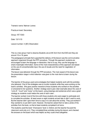 Trainee’s name: Naiman Lorena
Practicum level: Secondary
Group: 4”E” ESO
Date: 13/11/15
Lesson number: 4 (80’) Observation
This is a new group I had to observe.Students are at 4th form from the ESO and they are
around 15 or 16 years
The pedagogical principle that supported the delivery of the lesson was the communicative
approach organized through the PPP procedure. Through this approach students are
encouraged to learn the language in interaction; that is to say, they use the language to
share meaningful information. Some of the main characteristics of this approach are based
on the use of comprehensible input, the use of visuals and the need for negotiation of
information.
The lesson was delivered through the PPP procedure. The main aspect of the lesson was
the presentation stage in which attention was given to the main items to learn during the
lesson.
The teacher of the group used some strategies that helped students work with the activities
she delivered. One of the strategies was to monitor students while they were working on the
book’s activities. She gave positive rewards to those students who worked on the activities
or answered to her questions. Another strategy was to give clear examples about the uses of
“a lot of”, “much” and “many” on the board, using drawings and sentences which was a great
strategy as students could realize the uses of each case .
The teacher worked most of the time with those students who were eager to participate and
to complete the activities. At least seven or eight students arrived late or didn´t want to work.
But the teacher didn´t give them time to copy or to ask about the activity. They just worked if
they wanted to or just didn’t work. However, the teacher asked them to take a photo of the
activities from the book, so that at least students completed it at home.
The students used the book “Champions” level 2, Oxford; and the teacher focused the
classroom work only on it. They completed three activities during the lesson, and checked
the answers on the board which was helpful as they could check altogether.
 