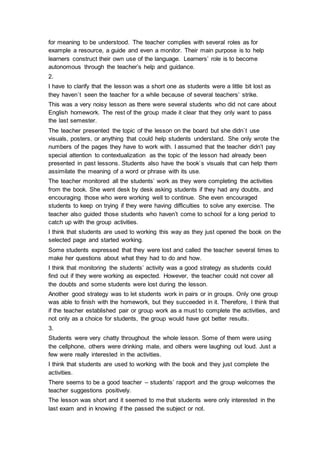 for meaning to be understood. The teacher complies with several roles as for
example a resource, a guide and even a monitor. Their main purpose is to help
learners construct their own use of the language. Learners’ role is to become
autonomous through the teacher’s help and guidance.
2.
I have to clarify that the lesson was a short one as students were a little bit lost as
they haven`t seen the teacher for a while because of several teachers’ strike.
This was a very noisy lesson as there were several students who did not care about
English homework. The rest of the group made it clear that they only want to pass
the last semester.
The teacher presented the topic of the lesson on the board but she didn`t use
visuals, posters, or anything that could help students understand. She only wrote the
numbers of the pages they have to work with. I assumed that the teacher didn’t pay
special attention to contextualization as the topic of the lesson had already been
presented in past lessons. Students also have the book`s visuals that can help them
assimilate the meaning of a word or phrase with its use.
The teacher monitored all the students’ work as they were completing the activities
from the book. She went desk by desk asking students if they had any doubts, and
encouraging those who were working well to continue. She even encouraged
students to keep on trying if they were having difficulties to solve any exercise. The
teacher also guided those students who haven’t come to school for a long period to
catch up with the group activities.
I think that students are used to working this way as they just opened the book on the
selected page and started working.
Some students expressed that they were lost and called the teacher several times to
make her questions about what they had to do and how.
I think that monitoring the students’ activity was a good strategy as students could
find out if they were working as expected. However, the teacher could not cover all
the doubts and some students were lost during the lesson.
Another good strategy was to let students work in pairs or in groups. Only one group
was able to finish with the homework, but they succeeded in it. Therefore, I think that
if the teacher established pair or group work as a must to complete the activities, and
not only as a choice for students, the group would have got better results.
3.
Students were very chatty throughout the whole lesson. Some of them were using
the cellphone, others were drinking mate, and others were laughing out loud. Just a
few were really interested in the activities.
I think that students are used to working with the book and they just complete the
activities.
There seems to be a good teacher – students’ rapport and the group welcomes the
teacher suggestions positively.
The lesson was short and it seemed to me that students were only interested in the
last exam and in knowing if the passed the subject or not.
 