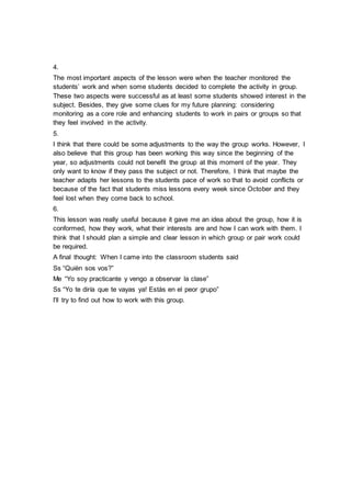 4.
The most important aspects of the lesson were when the teacher monitored the
students’ work and when some students decided to complete the activity in group.
These two aspects were successful as at least some students showed interest in the
subject. Besides, they give some clues for my future planning: considering
monitoring as a core role and enhancing students to work in pairs or groups so that
they feel involved in the activity.
5.
I think that there could be some adjustments to the way the group works. However, I
also believe that this group has been working this way since the beginning of the
year, so adjustments could not benefit the group at this moment of the year. They
only want to know if they pass the subject or not. Therefore, I think that maybe the
teacher adapts her lessons to the students pace of work so that to avoid conflicts or
because of the fact that students miss lessons every week since October and they
feel lost when they come back to school.
6.
This lesson was really useful because it gave me an idea about the group, how it is
conformed, how they work, what their interests are and how I can work with them. I
think that I should plan a simple and clear lesson in which group or pair work could
be required.
A final thought: When I came into the classroom students said
Ss “Quièn sos vos?”
Me “Yo soy practicante y vengo a observar la clase”
Ss “Yo te diría que te vayas ya! Estàs en el peor grupo”
I’ll try to find out how to work with this group.
 