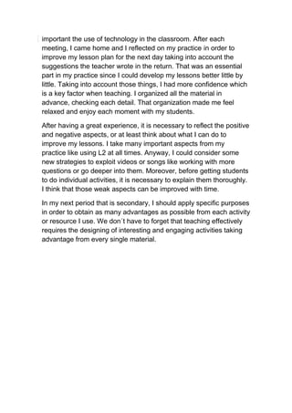 important the use of technology in the classroom. After each
meeting, I came home and I reflected on my practice in order to
improve my lesson plan for the next day taking into account the
suggestions the teacher wrote in the return. That was an essential
part in my practice since I could develop my lessons better little by
little. Taking into account those things, I had more confidence which
is a key factor when teaching. I organized all the material in
advance, checking each detail. That organization made me feel
relaxed and enjoy each moment with my students.
After having a great experience, it is necessary to reflect the positive
and negative aspects, or at least think about what I can do to
improve my lessons. I take many important aspects from my
practice like using L2 at all times. Anyway, I could consider some
new strategies to exploit videos or songs like working with more
questions or go deeper into them. Moreover, before getting students
to do individual activities, it is necessary to explain them thoroughly.
I think that those weak aspects can be improved with time.
In my next period that is secondary, I should apply specific purposes
in order to obtain as many advantages as possible from each activity
or resource I use. We don´t have to forget that teaching effectively
requires the designing of interesting and engaging activities taking
advantage from every single material.
 