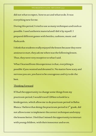 TPD-MOZETICH FLAVIA- REFLEXION-2017
did not whatto expect, howto act and whatto do. It was
everythingnew forme.
Duringthisperiod,I triedto use asmany techniquesandtoolsas
possible.I used authenticmaterialandI did it by myself. I
prepared differentgames with bottles,cushions, music and
flashcards.
I thinkthatstudentsreallyenjoyed thelesson because theywere
anxiousto start,theyask me when wasthefollowinglesson.
Thus, theywere veryreceptive to whatI said.
What I learnedfrom thisexperience isthat, everythingis
possible ifyou wantedanddreamed it. No matterhow scary and
nervousyou are,you haveto be courageous andtry todo the
best.
Thinking Forward
If Ihad theopportunity to change some thingsfrom my
practicum period,I would travel120km tolookfora
kindergarten, which allowme to do practicum period in Bahia
Blanca.I believethatdoing thepracticum period in1st
grade, did
not allowtome toimplement thecorrect techniquesandenjoy
thelessons better. IfeelthatI missed theopportunity tointeract
with youngchildren, withtheirinnocence andso on.
 