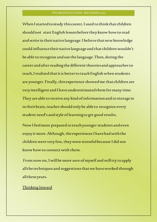 TPD-MOZETICH FLAVIA- REFLEXION-2017
When I startedtostudy thiscareer,I used tothinkthatchildren
shouldnot start English lessonbefore theyknow how to read
andwrite in theirnativelanguage.I believethatnew knowledge
could influencetheirnativelanguageand thatchildren wouldn’t
be able to recognise anduse the language.Then, during the
careerandafterreadingthedifferent theoriesandapproaches to
teach,I realizedthatitis betterto teachEnglish when students
are younger.Finally, thisexperience showedme thatchildren are
veryintelligentandI haveunderestimatedthemformany time.
They areable to receiveany kindof informationand to storagein
in theirbrain,teachershouldonlybe ableto recognize every
student need’sandstyle of learningto get good results.
Now I feelmore prepared to teachyounger studentsandeven
enjoyit more.Although,theexperiences I havehadwiththe
children were veryfew,theywere stressfulbecause I did not
know how to connect with them.
From now on, I willbe more sure of myself and willtry toapply
allthetechniquesand suggestionsthatwe haveworked through
alltheseyears.
Thinking Inward
 