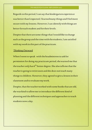 TPD-MOZETICH FLAVIA- REFLEXION-2017
Regards tothisperiod, I can say thatkindergarten experience
wasbetterthanI expected, I learnedmany thingsand I feelmore
secure with my lessons.However,I can identifywiththingsare
betterforeach student and fortheirlevels.
Despite thattherearesome things thatI wouldlike tochange
such asthegroup andthe time withthestudents, I am satisfied
with my workin thispart of thepracticum.
Thinking Outward
When I wentto speak with theheadmistress to askfor
permission fordoing my practicum period, shewarned me that
theteacheronlyhas 6th
Seniordegree. She also tellsme thatthe
teacheris goingto retiresoon andshe does notteach many
thingsto children.However,they agreed togive a lesson intheir
classroom andto evaluatemywork.
Despite,thatthe teacherworked with some books thatare old,
she waskind toallowme to introduce thedifferent kindof
planningand thedifferenttechniquesandapproaches to teach
studentsnow a day.
 