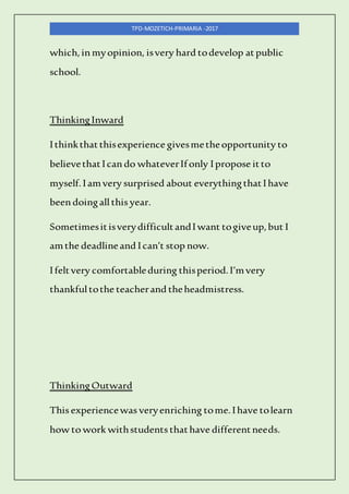 TPD-MOZETICH-PRIMARIA -2017
which,inmyopinion, isvery hard todevelop atpublic
school.
ThinkingInward
Ithinkthatthisexperience givesmetheopportunity to
believethatIcando whateverIfonly Ipropose itto
myself.Iamvery surprised about everythingthatIhave
beendoingallthis year.
SometimesitisverydifficultandIwant togiveup,but I
amthe deadlineand Ican’t stop now.
Ifeltvery comfortableduring thisperiod.I’mvery
thankfultothe teacherand theheadmistress.
ThinkingOutward
This experiencewas veryenriching tome.Ihave tolearn
how to work withstudents thathave differentneeds.
 