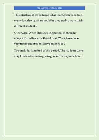 TPD-MOZETICH-PRIMARIA -2017
This situationshowed to me what teachershave toface
every day,thatteachershould beprepared towork with
differentstudents.
Otherwise,WhenIfinishedthe period,theteacher
congratulated becauseShe toldme: “Your lesson was
very funny and students have enjoyed it”.
To conclude, Iamfond of thisperiod.The students were
very kindand wemanaged togeneratea verynice bond.
 
