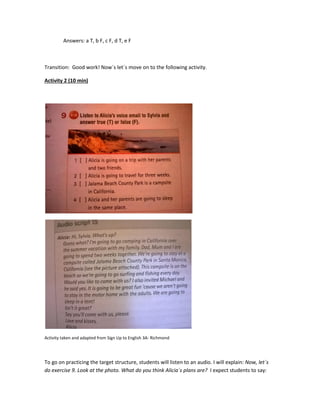Answers: a T, b F, c F, d T, e F
Transition: Good work! Now´s let´s move on to the following activity.
Activity 2 (10 min)
Activity taken and adapted from Sign Up to English 3A- Richmond
To go on practicing the target structure, students will listen to an audio. I will explain: Now, let´s
do exercise 9. Look at the photo. What do you think Alicia´s plans are? I expect students to say:
 