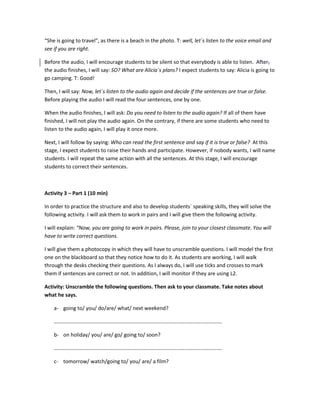 “She is going to travel”, as there is a beach in the photo. T: well, let´s listen to the voice email and
see if you are right.
Before the audio, I will encourage students to be silent so that everybody is able to listen. After,
the audio finishes, I will say: SO? What are Alicia´s plans? I expect students to say: Alicia is going to
go camping. T: Good!
Then, I will say: Now, let´s listen to the audio again and decide if the sentences are true or false.
Before playing the audio I will read the four sentences, one by one.
When the audio finishes, I will ask: Do you need to listen to the audio again? If all of them have
finished, I will not play the audio again. On the contrary, if there are some students who need to
listen to the audio again, I will play it once more.
Next, I will follow by saying: Who can read the first sentence and say if it is true or false? At this
stage, I expect students to raise their hands and participate. However, if nobody wants, I will name
students. I will repeat the same action with all the sentences. At this stage, I will encourage
students to correct their sentences.
Activity 3 – Part 1 (10 min)
In order to practice the structure and also to develop students´ speaking skills, they will solve the
following activity. I will ask them to work in pairs and I will give them the following activity.
I will explain: “Now, you are going to work in pairs. Please, join to your closest classmate. You will
have to write correct questions.
I will give them a photocopy in which they will have to unscramble questions. I will model the first
one on the blackboard so that they notice how to do it. As students are working, I will walk
through the desks checking their questions. As I always do, I will use ticks and crosses to mark
them if sentences are correct or not. In addition, I will monitor if they are using L2.
Activity: Unscramble the following questions. Then ask to your classmate. Take notes about
what he says.
a- going to/ you/ do/are/ what/ next weekend?
……………………………………………………………………………………………………………….
b- on holiday/ you/ are/ go/ going to/ soon?
……………………………………………………………………………………………………………….
c- tomorrow/ watch/going to/ you/ are/ a film?
 
