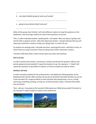 ……………………………………………………………………………………………………………….
d- are/ play/ football/ going to/ next/ you/ Sunday?
……………………………………………………………………………………………………………….
e- going to/ you/ do/are/ what/ next year?
……………………………………………………………………………………………………………….
When all the groups have finished, I will invite different students to copy the questions on the
blackboard. I will encourage students to check if their questions are correct
Then, in order to develop students ‘speaking skills, I will explain: Now, one of you is going to ask
and the other is going to answer. Take notes about your partner ´s answers because then you will
report your classmate´s answers! Finally, you change roles. Is it clear? EA: yes
As students are working orally, I will walk near them, assessing their work. I will listen to them, to
check if they are using L2 and also if they are taking notes of their classmates’ answers.
Transition: Well done! Now, I want to know about your plans and intentions
Part 2: (5 min)
In order to perform this activity, I will choose a student and ask the first question: What is your
partner going to do next weekend? I expect the students to say: He is going to… T: Good! I will
repeat each question to two different students, so that ten students are able to answer.
Activity 4: (19 min)
In order to prepare students for the writing section, I will display the following photos on the
blackboard and I will ask: What activities can you do on the beach? And what activities can you do
in the mountain? EA: I expect students to name activities they already know, such as: surfing,
swimming, sunbathing, climbing, running, etc. As they brainstorm ideas, I will write them down
near the photos.
Then, I will say: I love going to the mountain! What about you? What do you prefer? the beach or
the mountain? I expect students to express their preferences
 