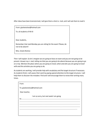 After ideas have been brainstormed, I will give them a short e- mail, and I will ask them to read it.
Then I will explain: So let´s imagine we are going to have an exam and you are not going to be
present. Answer my e- mail, telling me that you are going to be absent because you are going to go
on a trip. Mention the place where you are going to travel, when and who you are going to travel
with and the activities you are going to do.
As students are working, I will provide help with vocabulary and the target structure if necessary.
As students finish, I will assess their work by paying special attention to the target structure. I will
help them to discover the mistakes I find and I will encourage them to revise their writing many
times.
From: giselarestivo@hotmail.com
To: all students of 4th B
Dear students,
Remember that next Monday you are sitting for the exam! Please, do
not to be absent!
Miss. Gisela Restivo
From:
To: giselarestivo@hotmail.com
Dear teacher,
I am so sorry, but next week I am going
to..................................................................................................................................
.....................................................................................................................................
.....................................................................................................................................
.....................................................................................................................................
...............................................................................................................................
 