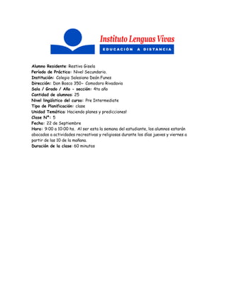 Alumno Residente: Restivo Gisela
Período de Práctica: Nivel Secundario.
Institución: Colegio Salesiano Deán Funes
Dirección: Don Bosco 350- Comodoro Rivadavia
Sala / Grado / Año - sección: 4to año
Cantidad de alumnos: 25
Nivel lingüístico del curso: Pre Intermediate
Tipo de Planificación: clase
Unidad Temática: Haciendo planes y predicciones!
Clase Nº: 5
Fecha: 22 de Septiembre
Hora: 9:00 a 10:00 hs. Al ser esta la semana del estudiante, los alumnos estarán
abocados a actividades recreativas y religiosas durante los días jueves y viernes a
partir de las 10 de la mañana.
Duración de la clase: 60 minutos
 