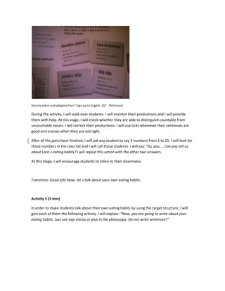 Activity taken and adapted from “sign up to English. 2b” - Richmond
During the activity, I will walk near students- I will monitor their productions and I will provide
them with help. At this stage, I will check whether they are able to distinguish countable from
uncountable nouns. I will correct their productions. I will use ticks whenever their sentences are
good and crosses when they are not right.
After all the pairs have finished, I will ask any student to say 3 numbers from 1 to 25. I will look for
those numbers in the class list and I will call those students. I will say: “So, you.... Can you tell us
about Lara´s eating habits? I will repeat this action with the other two answers.
At this stage, I will encourage students to listen to their classmates.
Transition: Good job! Now, let´s talk about your own eating habits.
Activity 5 (5 min)
In order to make students talk about their own eating habits by using the target structure, I will
give each of them the following activity. I will explain: “Now, you are going to write about your
eating habits. Just use sign minus or plus in the photocopy. Do not write sentences!”
 