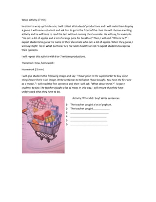 Wrap activity: (7 min)
In order to wrap up this lesson, I will collect all students’ productions and I will invite them to play
a game. I will name a student and ask him to go to the front of the class. He will choose a writing
activity and he will have to read the text without naming the classmate. He will say, for example:
“He eats a lot of apples and a lot of orange juice for breakfast” Then, I will add: “Who is he?” I
expect students to guess the name of their classmate who eats a lot of apples. When they guess, I
will say: Right! He is! What do think? Are his habits healthy or not? I expect students to express
their opinions.
I will repeat this activity with 6 or 7 written productions.
Transition: Now, homework!
Homework ( 5 min)
I will give students the following image and say: “I have gone to the supermarket to buy some
things! Here there is an image. Write sentences to tell what I have bought. You have the first one
as a model.” I will read the first sentence and then I will ask: “What about meat?” I expect
students to say: The teacher bought a lot of meat. In this way, I will ensure that they have
understood what they have to do.
Activity: What did I buy? Write sentences
1- The teacher bought a lot of yoghurt.
2- The teacher bought........................
3- ......................................................
4- ...................................................
5- ....................................................
6- .....................................................
 