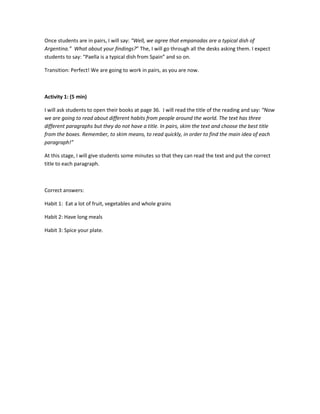 Once students are in pairs, I will say: “Well, we agree that empanadas are a typical dish of
Argentina.” What about your findings?” The, I will go through all the desks asking them. I expect
students to say: “Paella is a typical dish from Spain” and so on.
Transition: Perfect! We are going to work in pairs, as you are now.
Activity 1: (5 min)
I will ask students to open their books at page 36. I will read the title of the reading and say: “Now
we are going to read about different habits from people around the world. The text has three
different paragraphs but they do not have a title. In pairs, skim the text and choose the best title
from the boxes. Remember, to skim means, to read quickly, in order to find the main idea of each
paragraph!”
At this stage, I will give students some minutes so that they can read the text and put the correct
title to each paragraph.
Correct answers:
Habit 1: Eat a lot of fruit, vegetables and whole grains
Habit 2: Have long meals
Habit 3: Spice your plate.
 
