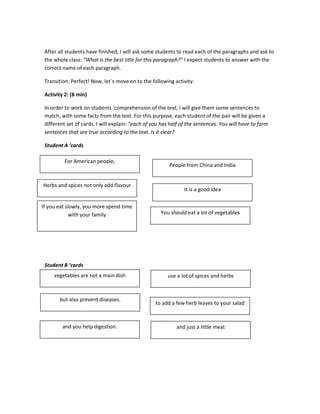 After all students have finished, I will ask some students to read each of the paragraphs and ask to
the whole class: “What is the best title for this paragraph?” I expect students to answer with the
correct name of each paragraph.
Transition: Perfect! Now, let´s move on to the following activity.
Activity 2: (8 min)
In order to work on students ‘comprehension of the text, I will give them some sentences to
match, with some facts from the text. For this purpose, each student of the pair will be given a
different set of cards. I will explain: “each of you has half of the sentences. You will have to form
sentences that are true according to the text. Is it clear?
Student A ‘cards
Student B ‘cards
For American people,
vegetables are not a main dish
Herbs and spices not only add flavour
but also prevent diseases.
If you eat slowly, you more spend time
with your family
and you help digestion.
People from China and India
use a lot of spices and herbs
It is a good idea
to add a few herb leaves to your salad
You should eat a lot of vegetables
and just a little meat
 