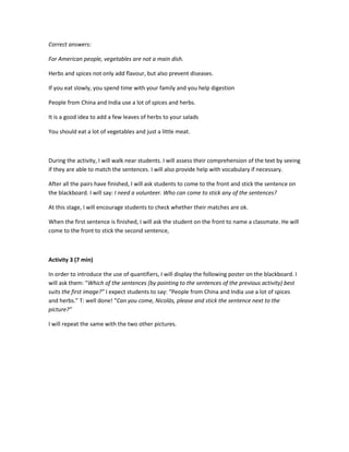 Correct answers:
For American people, vegetables are not a main dish.
Herbs and spices not only add flavour, but also prevent diseases.
If you eat slowly, you spend time with your family and you help digestion
People from China and India use a lot of spices and herbs.
It is a good idea to add a few leaves of herbs to your salads
You should eat a lot of vegetables and just a little meat.
During the activity, I will walk near students. I will assess their comprehension of the text by seeing
if they are able to match the sentences. I will also provide help with vocabulary if necessary.
After all the pairs have finished, I will ask students to come to the front and stick the sentence on
the blackboard. I will say: I need a volunteer. Who can come to stick any of the sentences?
At this stage, I will encourage students to check whether their matches are ok.
When the first sentence is finished, I will ask the student on the front to name a classmate. He will
come to the front to stick the second sentence,
Activity 3 (7 min)
In order to introduce the use of quantifiers, I will display the following poster on the blackboard. I
will ask them: “Which of the sentences (by pointing to the sentences of the previous activity) best
suits the first image?” I expect students to say: “People from China and India use a lot of spices
and herbs.” T: well done! “Can you come, Nicolás, please and stick the sentence next to the
picture?”
I will repeat the same with the two other pictures.
 