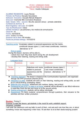 I.F.D.C. LENGUAS VIVAS
TALLER DE PRÁCTICA DOCENTE
Tutora: Aurelia Velázquez
ALUMNO RESIDENTE: Laura Román
Período de Práctica: Escuela Secundaria
Institución Educativa: Escuela Manuel Belgrano
Dirección: Viamonte 860, Comodoro Rivadavia
Sala / Grado / Año – sección: 6to año (sección única) – jornada extendida
Cantidad de alumnos: 6
Nivel lingüístico del curso: C1 CEFR
Tipo de Planificación: Clase
Unidad Temática: Las personas y los medios de comunicación
Clase Nº: 10
Fecha: 18/10/2018
Hora: 10:55 a 12:15hs
Duración de la clase: 80 minutos
Fecha de primera entrega: 14/10/2018
Teaching points: Vocabulary related to personal appearance and the media,
conditional clauses types 2, 3 and mixed conditionals; inversion;
alternatives to “if”
Aims or goals:
During this lesson, learners will be able to…
- Check how much they have learnt during the unit development
- Develop their listening, reading and writing skills
Language focus:
Functions Lexis Structures Pronunciation
To be
assessed
- Adjectives and nouns
related to personal
appearance and the
media,
conditional clauses types 2,
3 and mixed conditionals;
inversion; alternatives to “if”
-
 Teaching approach: The lesson is based on the Communicative Approach, and organized
through the PPP procedure (Harmer,2010).
 Integration of skills: students will work on their listening, reading and writing skills, as well
as on critical thinking (evaluating ideas)
 Materials and resources: whiteboard and markers, laptop, test printout
 Pedagogical use of ICT in class or at home: students will be allowed to use Word reference
in case they finish the test and move on to the second activity
 Seating arrangement: students will be sitting individually
 Assessment: I’ll check students’ comprehension through questions, their answers to the
activities and their written production
Routine: Timing 3’
Purpose: to start the lesson, get students in the mood for work, establish rapport.
Grouping: Lockstep
I will enter the classroom and say hello to each of them, and ask each one how they are, or about
something I know was happening in their lives. I’ll ask them to sit at their desks keeping prudent
 