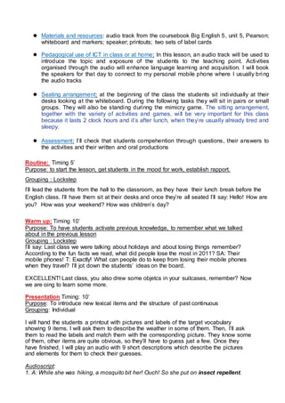  Materials and resources: audio track from the coursebook Big English 5, unit 5, Pearson;
whiteboard and markers; speaker; printouts; two sets of label cards
 Pedagogical use of ICT in class or at home: In this lesson, an audio track will be used to
introduce the topic and exposure of the students to the teaching point. Activities
organised through the audio will enhance language learning and acquisition. I will book
the speakers for that day to connect to my personal mobile phone where I usually bring
the audio tracks
 Seating arrangement: at the beginning of the class the students sit individually at their
desks looking at the whiteboard. During the following tasks they will sit in pairs or small
groups. They will also be standing durinng the mimicry game. The sitting arrangement,
together with the variety of activities and games, will be very important for this class
because it lasts 2 clock hours and it’s after lunch, when they’re usually already tired and
sleepy.
 Assessment: I’ll check that students compehention through questions, their answers to
the activities and their written and oral productions
Routine: Timing 5’
Purpose: to start the lesson, get students in the mood for work, establish rapport.
Grouping : Lockstep
I’ll lead the students from the hall to the classroom, as they have their lunch break before the
English class. I’ll have them sit at their desks and once they’re all seated I’ll say: Hello! How are
you? How was your weekend? How was children’s day?
Warm up: Timing 10’
Purpose: To have students activate previous knowledge, to remember what we talked
about in the previous lesson
Grouping : Lockstep
I’ll say: Last class we were talking about holidays and about losing things remember?
According to the fun facts we read, what did people lose the most in 2011? SA: Their
mobile phones! T: Exactly! What can people do to keep from losing their mobile phones
when they travel? I’ll jot down the students’ ideas on the board.
EXCELLENT! Last class, you also drew some objetcs in your suitcases, remember? Now
we are oing to learn some more.
Presentation Timing: 10’
Purpose: To introduce new lexical items and the structure of past continuous
Grouping: Individual
I will hand the students a printout with pictures and labels of the target vocabulary
showing 9 items. I will ask them to describe the weather in some of them. Then, I’ll ask
them to read the labels and match them with the corresponding picture. They know some
of them, other items are quite obvious, so they’ll have to guess just a few. Once they
have finished, I will play an audio with 9 short descriptions which describe the pictures
and elements for them to check their guesses.
Audioscript:
1. A: While she was hiking, a mosquito bit her! Ouch! So she put on insect repellent.
 
