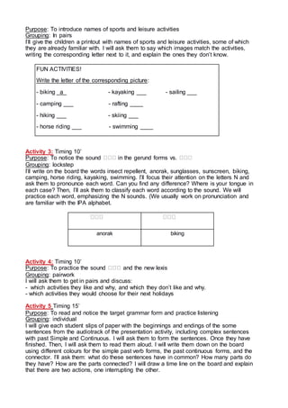 Purpose: To introduce names of sports and leisure activities
Grouping: In pairs
I’ll give the children a printout with names of sports and leisure activities, some of which
they are already familiar with. I will ask them to say which images match the activities,
writing the corresponding letter next to it, and explain the ones they don’t know.
FUN ACTIVITIES!
Write the letter of the corresponding picture:
- biking _a_ - kayaking ___ - sailing ___
- camping ___ - rafting ____
- hiking ___ - skiing ___
- horse riding ___ - swimming ____
Activity 3: Timing 10’
Purpose: To notice the sound in the gerund forms vs.
Grouping: lockstep
I’ll write on the board the words insect repellent, anorak, sunglasses, sunscreen, biking,
camping, horse riding, kayaking, swimming. I’ll focus their attention on the letters N and
ask them to pronounce each word. Can you find any difference? Where is your tongue in
each case? Then, I’ll ask them to classify each word according to the sound. We will
practice each word, emphasizing the N sounds. (We usually work on pronunciation and
are familiar with the IPA alphabet.
anorak biking
Activity 4: Timing 10’
Purpose: To practice the sound and the new lexis
Grouping: pairwork
I will ask them to get in pairs and discuss:
- which activities they like and why, and which they don’t like and why.
- which activities they would choose for their next holidays
Activity 5 Timing 15’
Purpose: To read and notice the target grammar form and practice listening
Grouping: individual
I will give each student slips of paper with the beginnings and endings of the some
sentences from the audiotrack of the presentation activity, including complex sentences
with past Simple and Continuous. I will ask them to form the sentences. Once they have
finished. Then, I will ask them to read them aloud. I will write them down on the board
using different colours for the simple past verb forms, the past continuous forms, and the
connector. I’ll ask them: what do these sentences have in common? How many parts do
they have? How are the parts connected? I will draw a time line on the board and explain
that there are two actions, one interrupting the other.
 