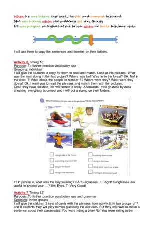 When he was biking last week, he fell and bumped his head.
She was hiking when she suddenly got very thirsty.
He was playing volleyball at the beach when he broke his sunglasses.
I will ask them to copy the sentences and timeline on their folders.
Activity 6 Timing 10’
Purpose: To further practice vocabulary use
Grouping: individual
I will give the students a copy for them to read and match. Look at this pictures. What
was the man doing in the first picture? Where was he? Was he in the forest? SA: No! In
the river. T: What about the people in number 6? Where were they? What were they
doing? Ok. I want you to read the phrases and match them with the pictures.
Once they have finished, we will correct it orally. Afterwards, I will go desk by desk
checking everything is correct and I will put a stamp on their folders.
T: In picture 4, what was the boy wearing? SA: Sunglasses. T: Right! Sunglasses are
useful to protect your …? SA: Eyes. T: Very Good!
Activity 7 Timing 12’
Purpose: To further practice vocabulary use and grammar
Grouping: in two groups
I will give the children 2 sets of cards with the phrases from acivity 6. In two groups of 7
and 8 students they will play mimics guessing the activities. But they will have to make a
sentence about their classmates: You were riding a bike! No! You were skiing in the
 