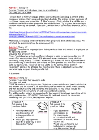 Activity 1: Timing 10’
Purpose: To read and talk about news on animal testing
Grouping: groups of three
I will ask them to form two groups of three and I will hand each group a printout of the
newspaper articles. Each group will read the full article. The articles contain examples of
conditional clauses and adverbials. T: Here’s a copy of both articles. Ii would like you to
read them and tell the other group what the article is about. Try to guess the meaning of
unknown words by the context. If you can’t, you can look it up on Word reference, or ask
me.
https://www.theguardian.com/science/2018/jul/19/scientific-procedures-involving-animals-
at-lowest-since-2010
https://globalnews.ca/news/4236613/animal-testing-cosmetics-canada-ban/
Afterwards, each group will briefly tell the other group what their article was about. We
will check the predictions from the previous activity.
Activity 2 Timing 10’
Purpose: To review the language learnt in the previous class and expand it, to prepare for
the speaking activity
Grouping: two groups of three
I’ll say, “Last class we worked on different phrases to state our opinion on this kind of
issues. Can you remember them? EA: We used argue, emphasize, firmly, obvious,
particularly, sadly, frankly. T: Great! I would like you to read the article again and see if
you can find any of these there, and if there are other phrases you think we can use to
state our opinion, too. These will be very useful for the coming Trinity exam in
November.“ Some of the phrases they may find are: There is absolutely no need for,
overwhelmingly support, It is disgraceful that.
T: Excellent!
Activity 3 Timing 10’
Purpose: To develop their speaking skills
Grouping: pair work
I’ll ask the students to sit in pairs and I’ll give each pair a set of cards (one for student A
and another one for student B. I’ll ask them to pick up one of the cards, read it carefully
and then take turn asking and answering the questions. T: You should include the
phrases we have been working on and one conditional sentence.
This will be perfect training as preparation for the spoken international exam they will be
taking on November, 20th (GESE Trinity level 9). I will walk around the classroom
monitoring their production, helping when required.
STUDENT A
Ask student B the
questions below:
 How important is it to
stop the practice of
testing cosmetics on
animals?
 Would you say a petition
could be a good way to stop
this practice? Why?
STUDENT A
Ask student B the
questions below:
 If you could send
any message to
the governments
of countries that still test
cosmetics on animals, what
would it be?
 Would you say handing out
leaflets is the best way to
stop this practice? Why?
 