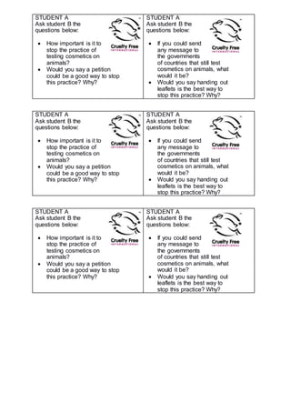 STUDENT A
Ask student B the
questions below:
 How important is it to
stop the practice of
testing cosmetics on
animals?
 Would you say a petition
could be a good way to stop
this practice? Why?
STUDENT A
Ask student B the
questions below:
 If you could send
any message to
the governments
of countries that still test
cosmetics on animals, what
would it be?
 Would you say handing out
leaflets is the best way to
stop this practice? Why?
STUDENT A
Ask student B the
questions below:
 How important is it to
stop the practice of
testing cosmetics on
animals?
 Would you say a petition
could be a good way to stop
this practice? Why?
STUDENT A
Ask student B the
questions below:
 If you could send
any message to
the governments
of countries that still test
cosmetics on animals, what
would it be?
 Would you say handing out
leaflets is the best way to
stop this practice? Why?
STUDENT A
Ask student B the
questions below:
 How important is it to
stop the practice of
testing cosmetics on
animals?
 Would you say a petition
could be a good way to stop
this practice? Why?
STUDENT A
Ask student B the
questions below:
 If you could send
any message to
the governments
of countries that still test
cosmetics on animals, what
would it be?
 Would you say handing out
leaflets is the best way to
stop this practice? Why?
 