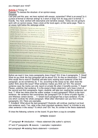 you changed your mind?
Activity 2 Timing 13’
Purpose: To deduce the structure of an opinion essay
Grouping:
Last year and this year, we have worked with essays, remember? What is an essay? Is it
a piece of formal or informal writing? Is it short or long? EA: It’s long and it is formal. T:
Exactly. You have worked with descriptive and narrative essays. Today we are going to
work with an opinion essay. Have a look at the book again, on the same page. There is
an essay right below the webpage article.
T:
Before we read it, how many paragraphs does it have? EA: It has 4 paragraphs. T: Great!
What do you think the first paragraph will be about? EA: It’s like an introduction. T: Great!
Who would like to read it? Students will take turns reading each sentence of the first
paragraph, as we sometimes do. T: So, according to the essay so far, what does the
author think about the issue? What sentence makes you think so? EA: The second
sentence says the media can only report on private life when it benefits society. T: Super!
Please, underline that sentence. It is the essay’s thesis statement. Let’s have a look at
the second and third paragraphs. Again, students will take turn reading the sentences out
loud. T: What two ideas does the author analyze in each paragraph? Which is the topic
sentence, the sentence that summarizes the paragraph? EA: In terms of public figures, …
and Whereas certain stories … T: Great! Each paragraph has a topic sentence. It’s the
one which controls the whole paragraph. What other information can you find in those
paragraphs. EA: There are examples.
T: Excellent! What about the last paragraph? Students will continue reading it out loud,
one sentence each. T:so, what is the most important sentence there? Is it similar to any
other sentence in the essay? To which one? EA: Yes, It’s similar to the thesis statement.
I’ll draw the following scheme on the board. I’ll give them a copy to complete:
OPINION ESSAY
1ST paragraph  introduction + thesis statement (the author’s opinion)
2nd and 3rd paragraphs  reasons + examples / explanation
last paragraph  restating thesis statement + conclusion
 