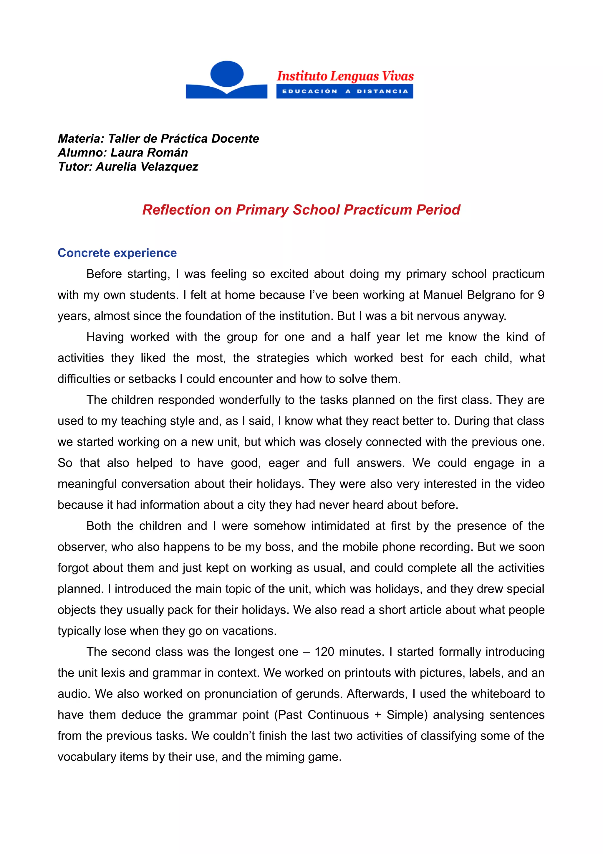 Materia: Taller de Práctica Docente
Alumno: Laura Román
Tutor: Aurelia Velazquez
Reflection on Primary School Practicum Period
Concrete experience
Before starting, I was feeling so excited about doing my primary school practicum
with my own students. I felt at home because I’ve been working at Manuel Belgrano for 9
years, almost since the foundation of the institution. But I was a bit nervous anyway.
Having worked with the group for one and a half year let me know the kind of
activities they liked the most, the strategies which worked best for each child, what
difficulties or setbacks I could encounter and how to solve them.
The children responded wonderfully to the tasks planned on the first class. They are
used to my teaching style and, as I said, I know what they react better to. During that class
we started working on a new unit, but which was closely connected with the previous one.
So that also helped to have good, eager and full answers. We could engage in a
meaningful conversation about their holidays. They were also very interested in the video
because it had information about a city they had never heard about before.
Both the children and I were somehow intimidated at first by the presence of the
observer, who also happens to be my boss, and the mobile phone recording. But we soon
forgot about them and just kept on working as usual, and could complete all the activities
planned. I introduced the main topic of the unit, which was holidays, and they drew special
objects they usually pack for their holidays. We also read a short article about what people
typically lose when they go on vacations.
The second class was the longest one – 120 minutes. I started formally introducing
the unit lexis and grammar in context. We worked on printouts with pictures, labels, and an
audio. We also worked on pronunciation of gerunds. Afterwards, I used the whiteboard to
have them deduce the grammar point (Past Continuous + Simple) analysing sentences
from the previous tasks. We couldn’t finish the last two activities of classifying some of the
vocabulary items by their use, and the miming game.
 