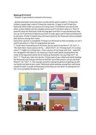 Warm-up (8 minutes)
- Purpose: to get students involved in the lesson.
- Activity description and instructions as they will be said to students: I’ll show the
children a paper bag in which I’d keep the materials. I’ll open it and I’ll take four
flashcards which make up a picture of a living room. I’ll hold them one next to the
other so that children see the complete picture and I’ll ask them what it is. Then I’ll
pretend I drop the flashcards inside the bag again and that I’m worried because they
mix up. So I’ll ask them to help me put them in order again and I’ll hand out flashcards
to everyone. Finally I’ll explain they will have to look for the flashcards which complete
their pictures among their mates.
Every time a picture is completed, I’ll hang it on the board so that everybody can see it
and I’ll ask what it is. Then I’ll congratulate the team.
T: “Look! Here I have pictures of my house, do you want to see them?”, SS: Yes!”, T:
“Ok, look! Here I have a picture of my ... what’s this?”, SS: “A living room!, It’s a living
room!”, T: Right! It’s a living room. I have a picture of my living room and... oops! Oh,
no! I dropped it! Oh! Now it’s all mixed up in here! Look! (while showing them the
inside of the bag which will be full of mixed-up flashcards). Can you help me?”, SS:
Yes!”, T: “Thank you, kids! Let’s do this: I’ll give each of you a flashcard (while handing
the flashcards out) and you will have to find the rest of the picture, can you do that?
Please?”, SS: “Yes!”, T: “Ok, now get up (while making the gesture of getting up with
my hands) and look at your mates’ flashcards (while walking among them and trying
myself to match a couple of flashcards so that they can see what I’m asking them to
do). Try to complete the pictures. Go!”
 