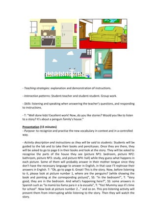 - Teaching strategies: explanation and demonstration of instructions.
- Interaction patterns: Student-teacher and student-student. Group work.
- Skills: listening and speaking when answering the teacher’s questions, and responding
to instructions.
- T: “Well done kids! Excellent work! Now, do you like stories? Would you like to listen
to a story? It’s about a penguin family’s house.”
Presentation (15 minutes)
- Purpose: to recognize and practise the new vocabulary in context and in a controlled
way.
- Activity description and instructions as they will be said to students: Students will be
guided to the lab and to take their books and pencilcases. Once they are there, they
will be asked to go to page 6 in their books and look at the story. They will be asked to
recognise the parts of the house they see (picture Nº1: bedroom, picture Nº2:
bathroom, picture Nº3: study, and picture Nº4: hall) while they guess what happens in
each picture. Some of them will probably answer in their mother tongue since they
don’t have the necessary language to answer in English, in that case I’ll rephrase their
answers in English. T: “Ok, go to page 6. Great! This is the story. Now, before listening
to it, please look at picture number 1, where are the penguins? (while showing the
book and pointing at the corresponding picture)”, SS: “In the bedroom!”, T: “Very
good, they are in the bedroom. And what’s happening here?”, SS: some answers in
Spanish such as “la mamá los llama para ir a la escuela”, T: “Yes! Mummy says it’s time
for school”. Now look at picture number 2...” and so on. This pre-listening activity will
prevent them from interrupting while listening to the story. Then they will watch the
story.
 