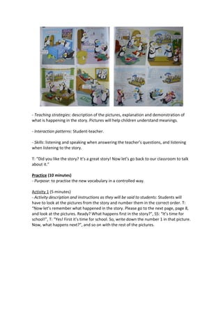 - Teaching strategies: description of the pictures, explanation and demonstration of
what is happening in the story. Pictures will help children understand meanings.
- Interaction patterns: Student-teacher.
- Skills: listening and speaking when answering the teacher’s questions, and listening
when listening to the story.
T: “Did you like the story? It’s a great story! Now let’s go back to our classroom to talk
about it.”
Practice (10 minutes)
- Purpose: to practise the new vocabulary in a controlled way.
Activity 1 (5 minutes)
- Activity description and instructions as they will be said to students: Students will
have to look at the pictures from the story and number them in the correct order. T:
“Now let’s remember what happened in the story. Please go to the next page, page 8,
and look at the pictures. Ready? What happens first in the story?”, SS: “It’s time for
school!”, T: “Yes! First it’s time for school. So, write down the number 1 in that picture.
Now, what happens next?”, and so on with the rest of the pictures.
 